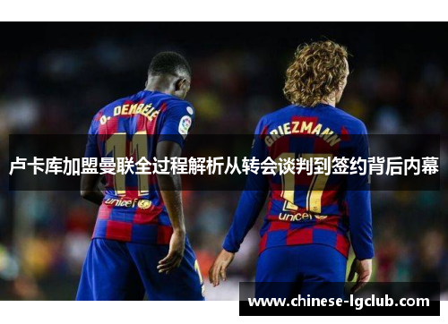 卢卡库加盟曼联全过程解析从转会谈判到签约背后内幕