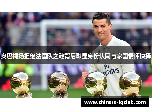 奥巴梅扬拒绝法国队之谜背后彰显身份认同与家国情怀抉择 奥巴梅扬拒绝法国队之谜背后彰显身份认同与家国情怀抉择