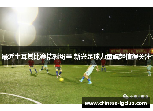 最近土耳其比赛精彩纷呈 新兴足球力量崛起值得关注