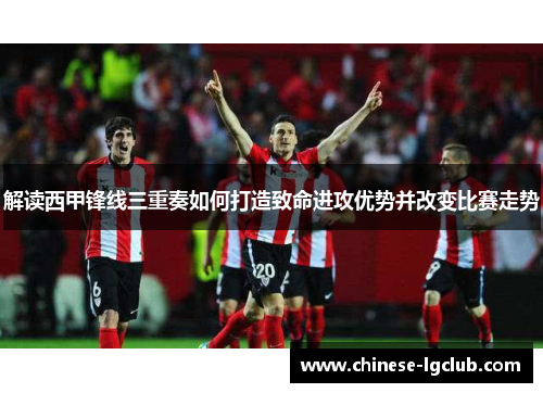 解读西甲锋线三重奏如何打造致命进攻优势并改变比赛走势