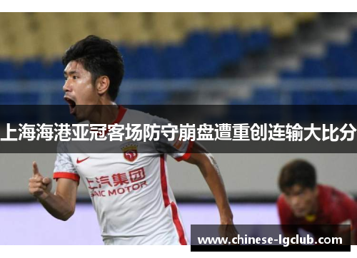 上海海港亚冠客场防守崩盘遭重创连输大比分