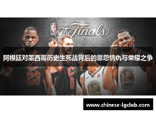 阿根廷对墨西哥历史生死战背后的恩怨情仇与荣耀之争 阿根廷对墨西哥历史生死战背后的恩怨情仇与荣耀之争